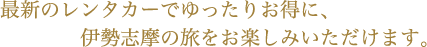 最新のレンタカーでゆったりお得に、伊勢志摩の旅をお楽しみいただけます。