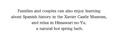 Families and couples can also enjoy learning about Spanish history in the Xavier Castle Museum, and relax in Himawari-no-Yu, a natural hot spring bath.