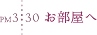 PM3:30 お部屋へ