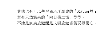 其他也有可以學習西班牙歷史的「Xavier城」與有天然溫泉的「向日葵之湯」等等。不論是家族旅遊還是夫妻旅遊皆能玩得開心。